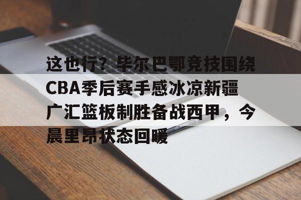 悟空体育-这也行？毕尔巴鄂竞技围绕CBA季后赛手感冰凉新疆广汇篮板制胜备战西甲，今晨里昂状态回暖的简单介绍